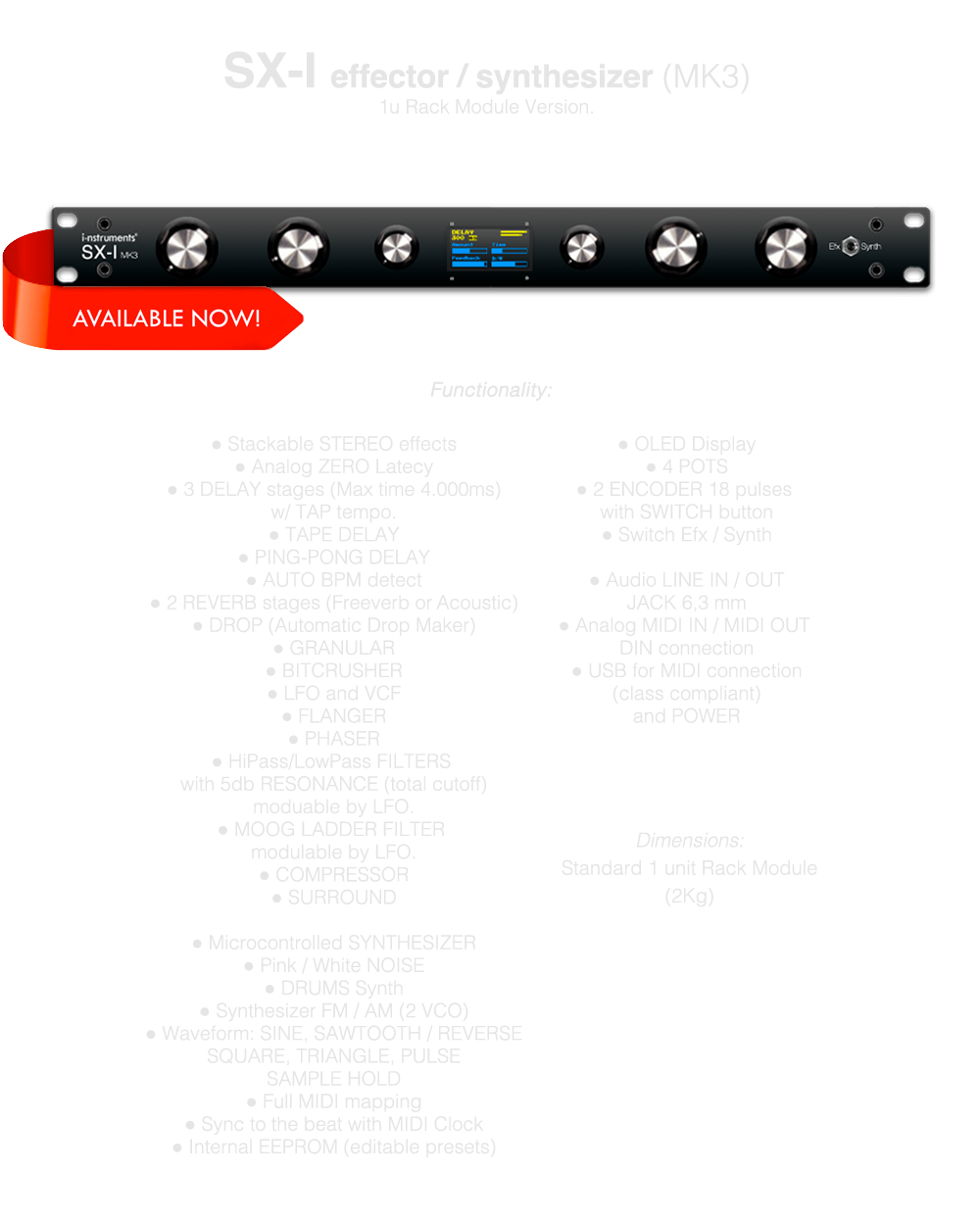 FX UNIT DJ SYNTHESIZER RACK, Multi effector, Stackable STEREO effects, Analog ZERO Latecy, 3 DELAY stages (Max time 4.000ms) w/ TAP tempo, TAPE DELAY, PING-PONG DELAY, 2 REVERB stages (Freeverb or Acoustic), DROP (Automatic Drop Maker), GRANULAR, BITCRUSHER, LFO and VCF, FLANGER, PHASER, HiPass/LowPass FILTERS with 5db RESONANCE (total cutoff) moduable by LFO., MOOG LADDER FILTER modulable by LFO, COMPRESSOR, SURROUND, Microcontrolled SYNTHESIZER, Pink / White NOISE, DRUMS Synth, Synthesizer FM / AM (2 VCO), Waveform: SINE, SAWTOOTH / REVERSESQUARE, TRIANGLE, PULSESAMPLE HOLD, Full MIDI mapping, Sync to the beat with MIDI Clock, Internal EEPROM (editable presets), OLED Display, 4 POTS, 2 ENCODER 18 pulses with SWITCH button, Switch Efx / Synth, Audio LINE IN / OUT JACK, MIDI IN / OUT JACK 3,5 mm, USB for MIDI (class compliant) and POWER, RACK MOUNT 1U, MADE IN ITALY