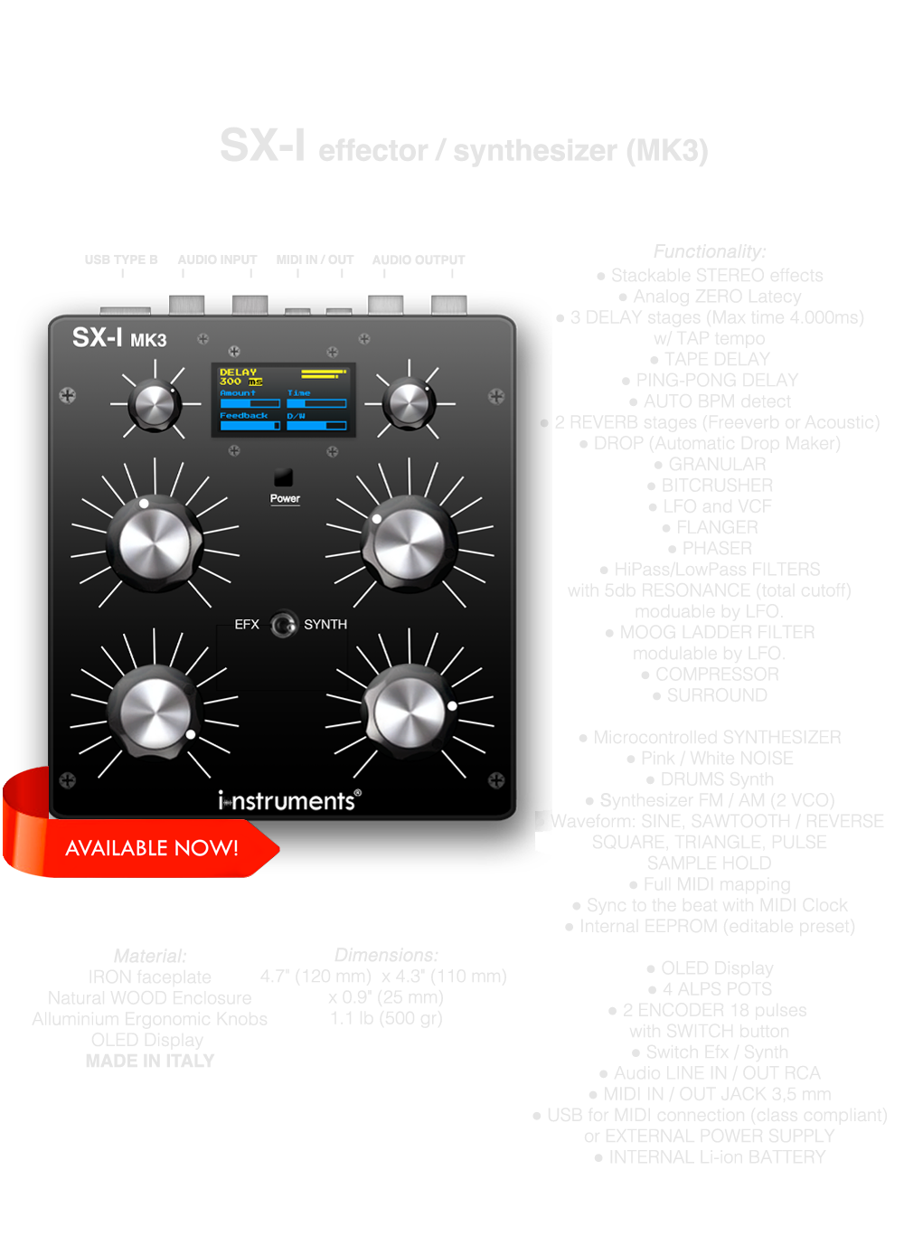 SX-I MK3 DJ FX UNIT SINTHESIZER, Multi effector, Stackable STEREO effects, Analog ZERO Latecy, 3 DELAY stages (Max time 4.000ms) w/ TAP tempo, TAPE DELAY, PING-PONG DELAY, 2 REVERB stages (Freeverb or Acoustic), DROP (Automatic Drop Maker), GRANULAR, BITCRUSHER, LFO and VCF, FLANGER, PHASER, HiPass/LowPass FILTERS with 5db RESONANCE (total cutoff) moduable by LFO, MOOG LADDER FILTER modulable by LFO., COMPRESSOR, SURROUND, Microcontrolled SYNTHESIZER, Pink / White NOISE, DRUMS Synth, Synthesizer FM / AM (2 VCO), Waveform: SINE, SAWTOOTH / REVERSESQUARE, TRIANGLE, PULSESAMPLE HOLD, Full MIDI mapping, Sync to the beat with MIDI Clock, Internal EEPROM (editable presets), OLED Display, 4 POTS, 2 ENCODER 18 pulses with SWITCH button, Switch Efx / Synth, Audio LINE IN / OUT RCA, MIDI IN / OUT JACK 3,5 mm, USB for MIDI (class compliant) and POWER, INTERNAL Li-ion BATTERY, MADE IN ITALY