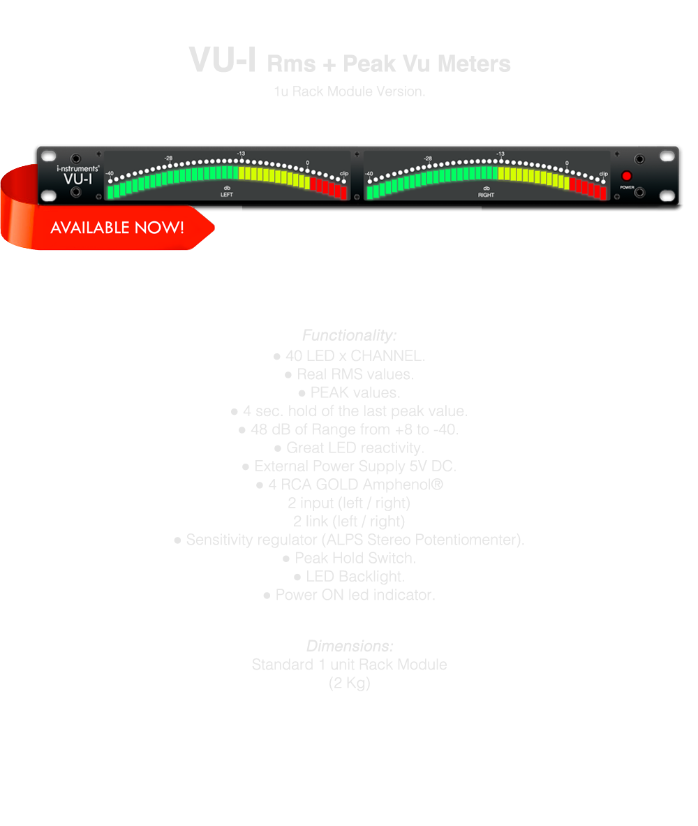 
40 LED x CHANNEL, Real RMS values, PEAK values, 4 sec. hold of the last peak value, 48 dB of Range from +8 to -40, Great LED reactivity, External Power Supply 5V DC, 4 RCA GOLD Amphenol®
2 input (left / right), 2 link (left / right), Sensibility regulator (ALPS Stereo Potentiomenter), LED Backlight, Power ON led indicator, Standard 1 unit Rack Module, MADE IN ITALY